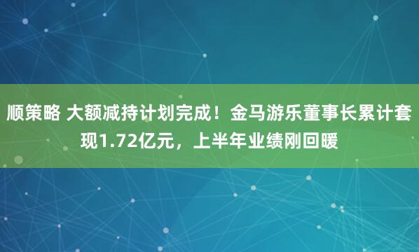 顺策略 大额减持计划完成！金马游乐董事长累计套现1.72亿元，上半年业绩刚回暖