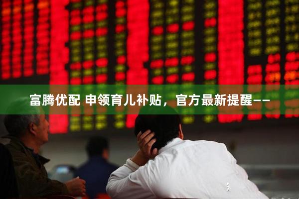 富腾优配 申领育儿补贴，官方最新提醒——