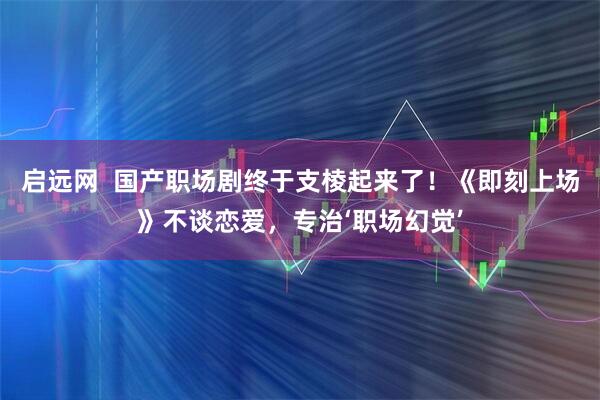 启远网  国产职场剧终于支棱起来了！《即刻上场》不谈恋爱，专治‘职场幻觉’