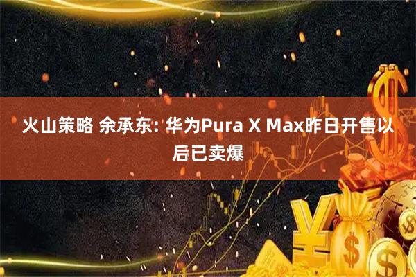 火山策略 余承东: 华为Pura X Max昨日开售以后已卖爆